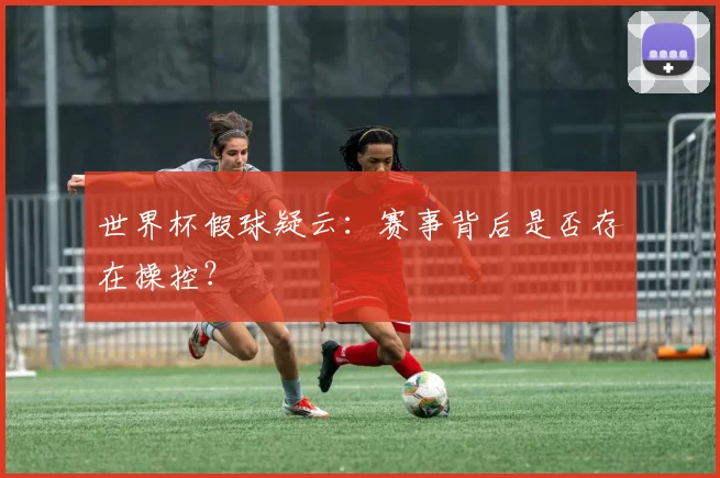 世界杯假球疑云:赛事背后是否存在操控?
