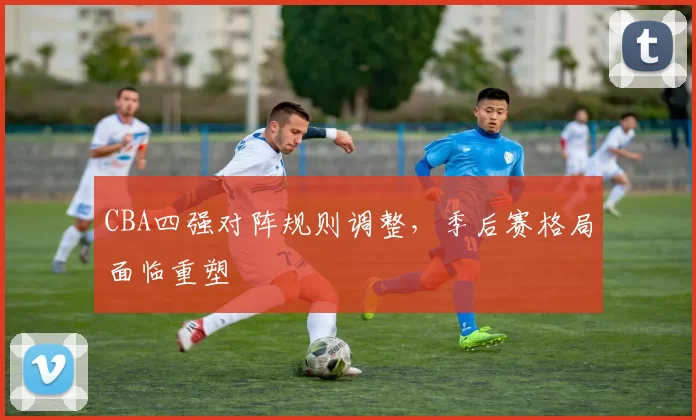 CBA四强对阵规则调整，季后赛格局面临重塑