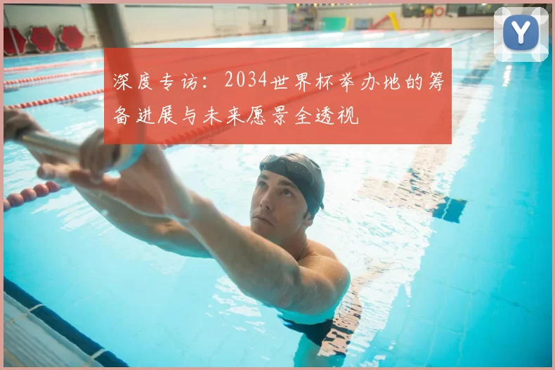 深度专访:2034世界杯举办地的筹备进展与未来愿景全透视