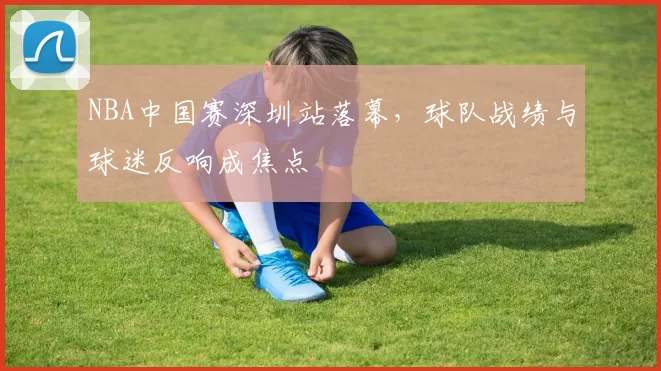 NBA中国赛深圳站落幕,球队战绩与球迷反响成焦点