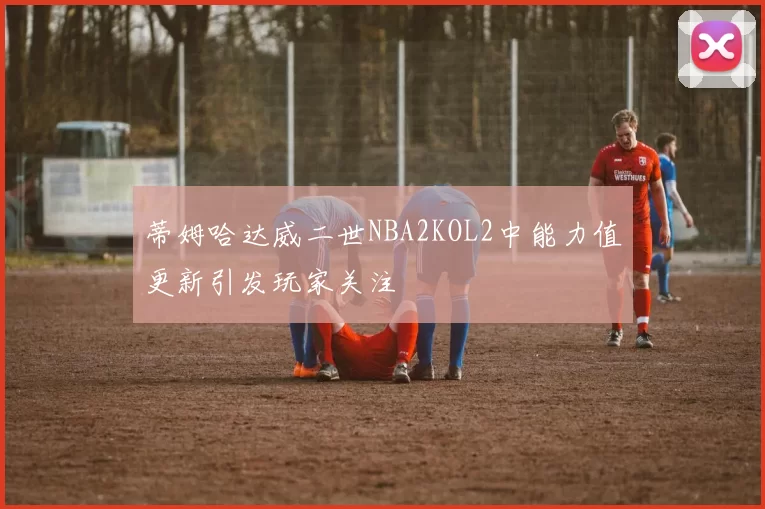 蒂姆哈达威二世NBA2KOL2中能力值更新引发玩家关注