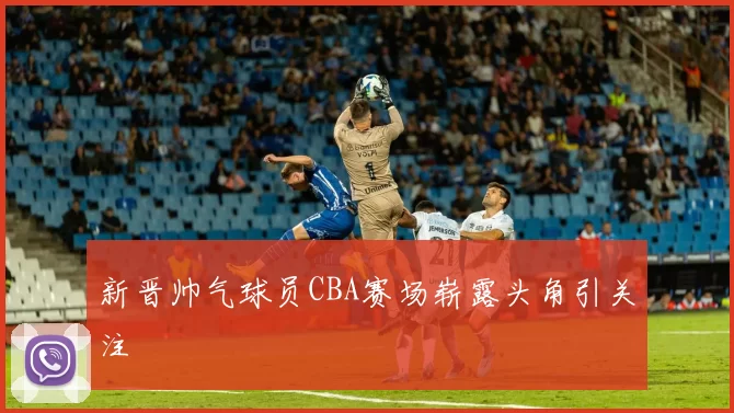 新晋帅气球员CBA赛场崭露头角引关注