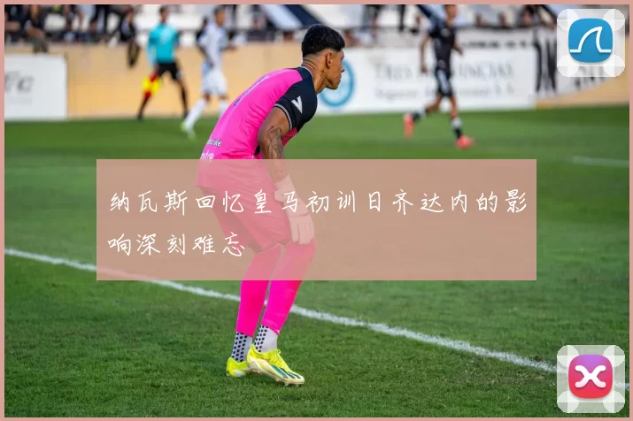 纳瓦斯回忆皇马初训日齐达内的影响深刻难忘
