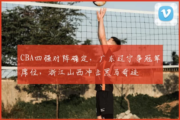 CBA四强对阵确定，广东辽宁争冠军席位，浙江山西冲击黑马奇迹
