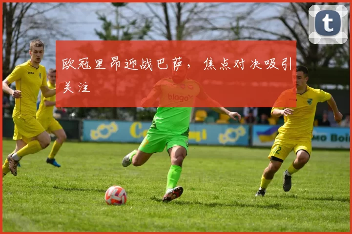 欧冠里昂迎战巴萨，焦点对决吸引关注