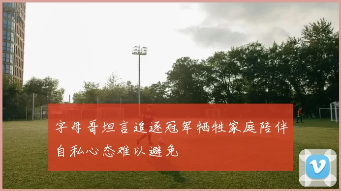 字母哥坦言追逐冠军牺牲家庭陪伴自私心态难以避免