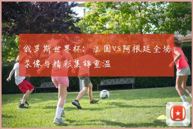 俄罗斯世界杯:法国vs阿根廷全场录像与精彩集锦重温