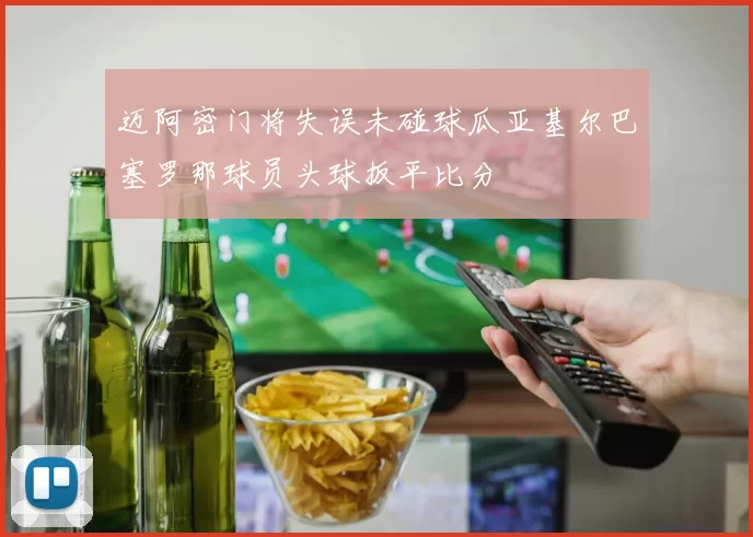 迈阿密门将失误未碰球瓜亚基尔巴塞罗那球员头球扳平比分