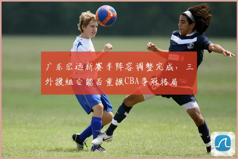 广东宏远新赛季阵容调整完成，三外援组合能否重振CBA争冠格局