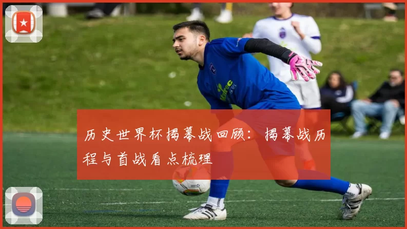 历史世界杯揭幕战回顾:揭幕战历程与首战看点梳理