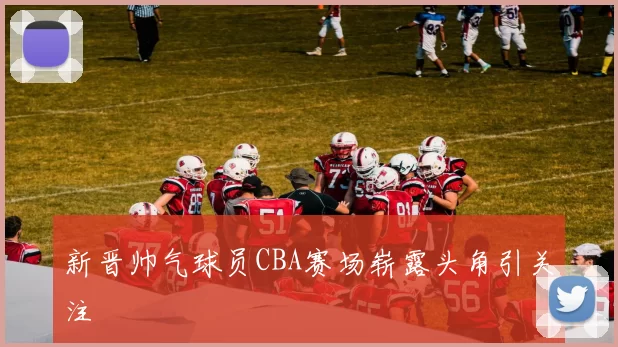 新晋帅气球员CBA赛场崭露头角引关注