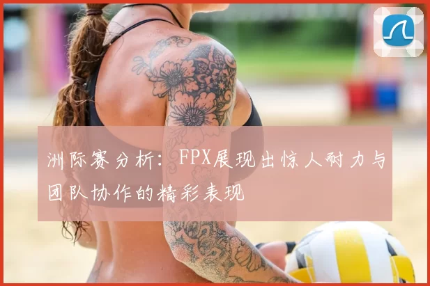 洲际赛分析：FPX展现出惊人耐力与团队协作的精彩表现
