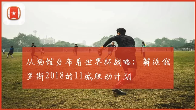 从场馆分布看世界杯战略：解读俄罗斯2018的11城联动计划