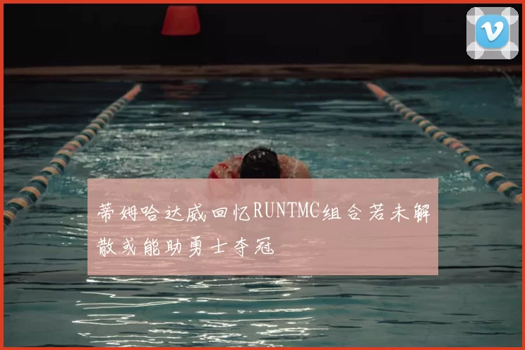 蒂姆哈达威回忆RUNTMC组合若未解散或能助勇士夺冠