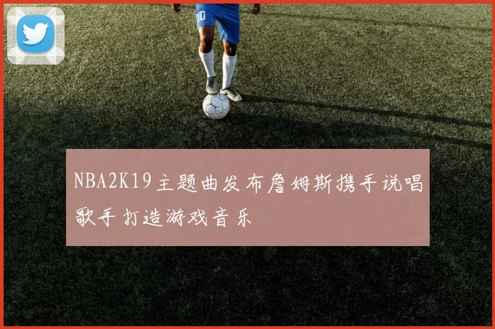 NBA2K19主题曲发布詹姆斯携手说唱歌手打造游戏音乐