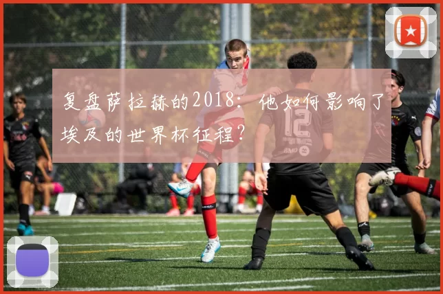 复盘萨拉赫的2018:他如何影响了埃及的世界杯征程?