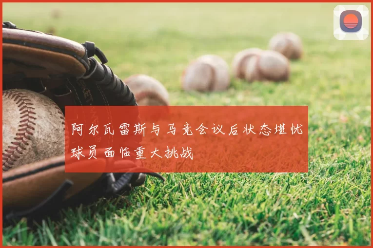 阿尔瓦雷斯与马竞会议后状态堪忧球员面临重大挑战