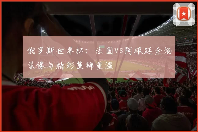 俄罗斯世界杯:法国vs阿根廷全场录像与精彩集锦重温