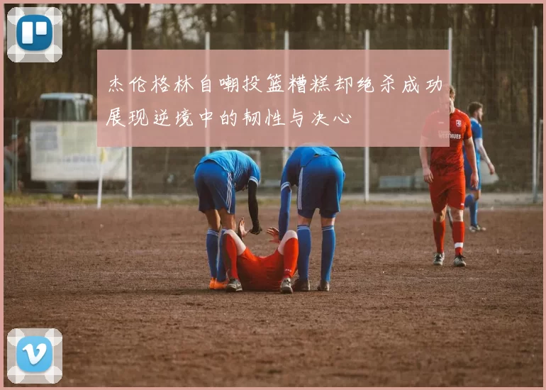 杰伦格林自嘲投篮糟糕却绝杀成功展现逆境中的韧性与决心