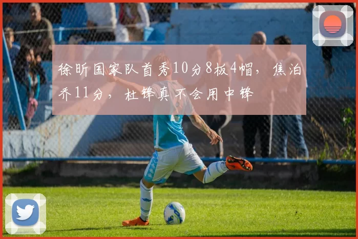 徐昕国家队首秀10分8板4帽，焦泊乔11分，杜锋真不会用中锋