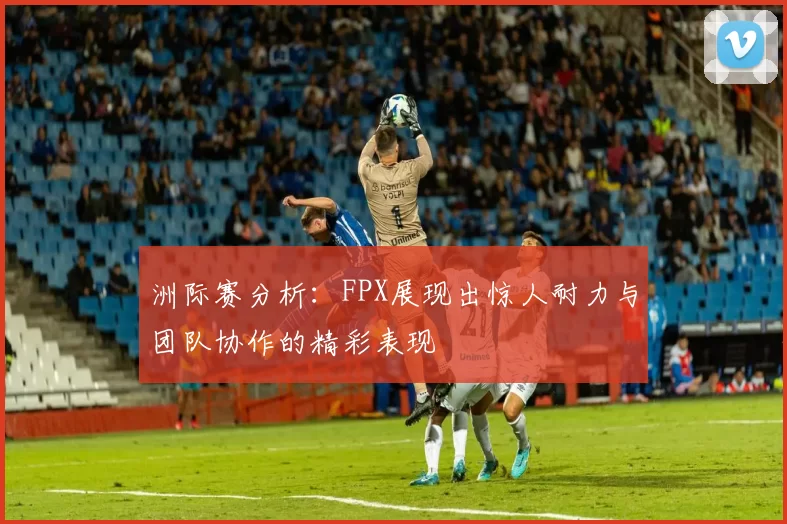 洲际赛分析：FPX展现出惊人耐力与团队协作的精彩表现