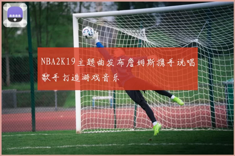 NBA2K19主题曲发布詹姆斯携手说唱歌手打造游戏音乐