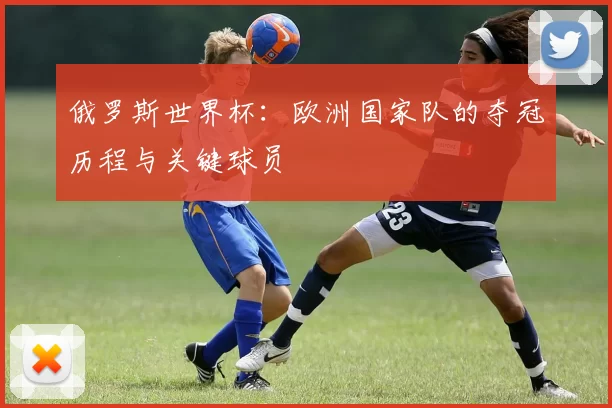 俄罗斯世界杯:欧洲国家队的夺冠历程与关键球员