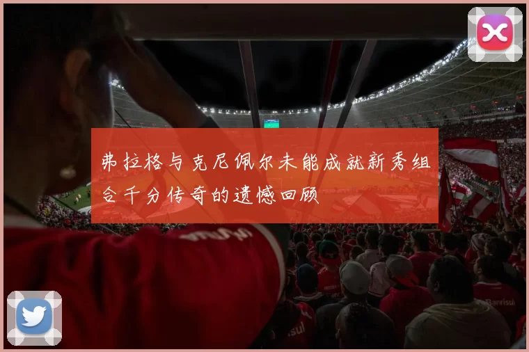 弗拉格与克尼佩尔未能成就新秀组合千分传奇的遗憾回顾