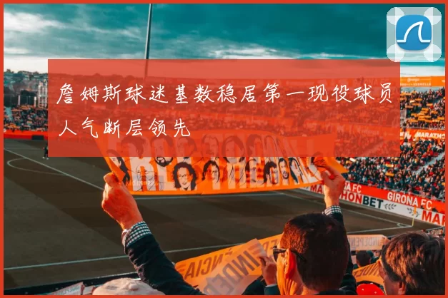 詹姆斯球迷基数稳居第一现役球员人气断层领先