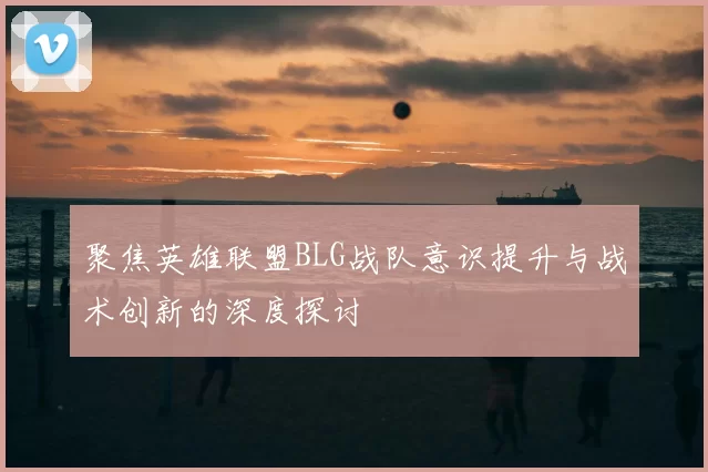 聚焦英雄联盟BLG战队意识提升与战术创新的深度探讨