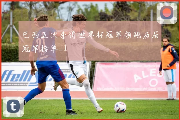巴西五次夺得世界杯冠军领跑历届冠军榜单_1