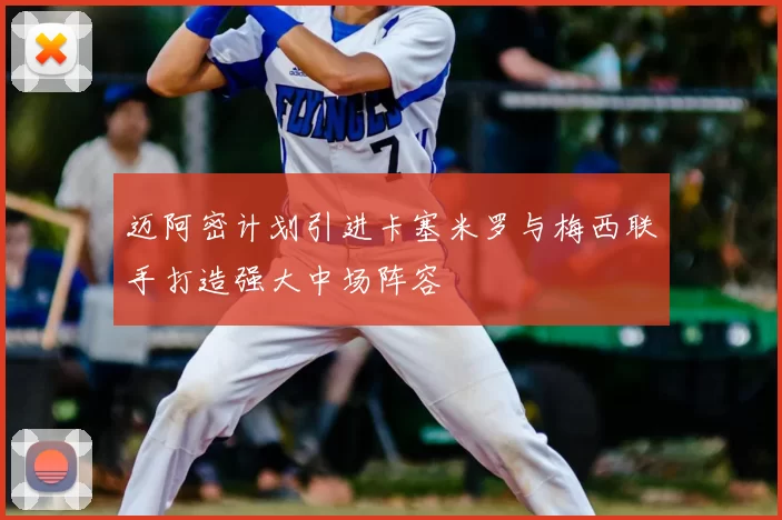 迈阿密计划引进卡塞米罗与梅西联手打造强大中场阵容