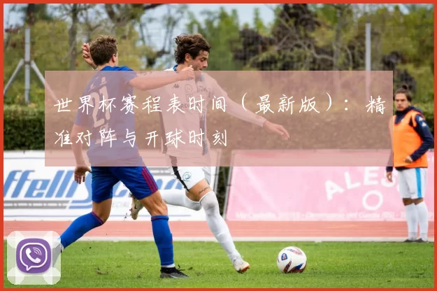 世界杯赛程表时间(最新版):精准对阵与开球时刻