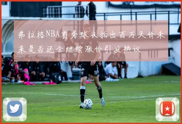 弗拉格NBA首秀球衣拍出百万天价未来是否还会继续涨价引发热议
