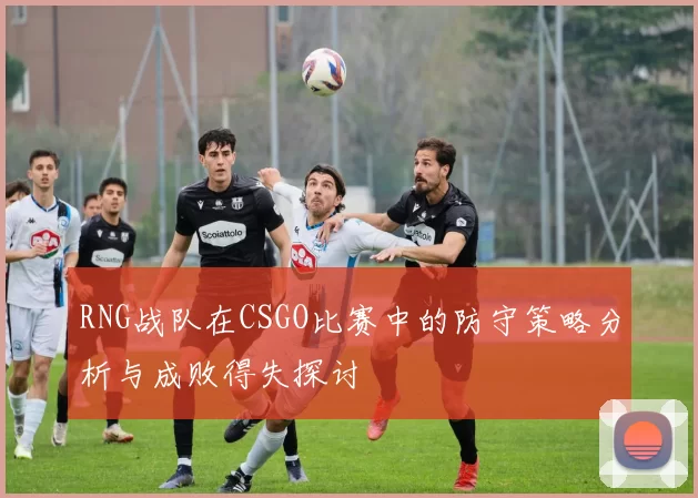 RNG战队在CSGO比赛中的防守策略分析与成败得失探讨