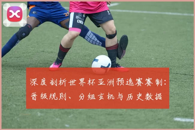 深度剖析世界杯亚洲预选赛赛制:晋级规则、分组玄机与历史数据