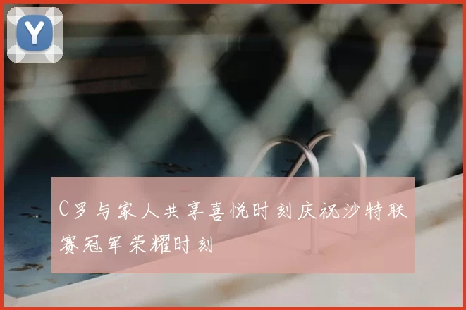 C罗与家人共享喜悦时刻庆祝沙特联赛冠军荣耀时刻