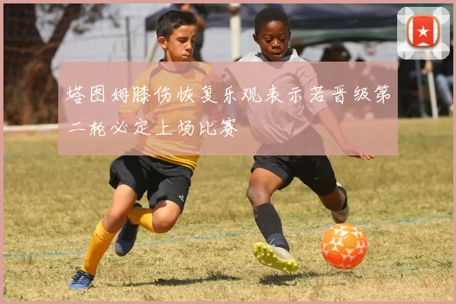 塔图姆膝伤恢复乐观表示若晋级第二轮必定上场比赛
