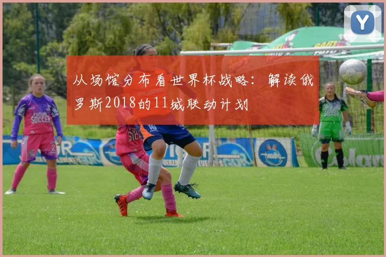 从场馆分布看世界杯战略:解读俄罗斯2018的11城联动计划
