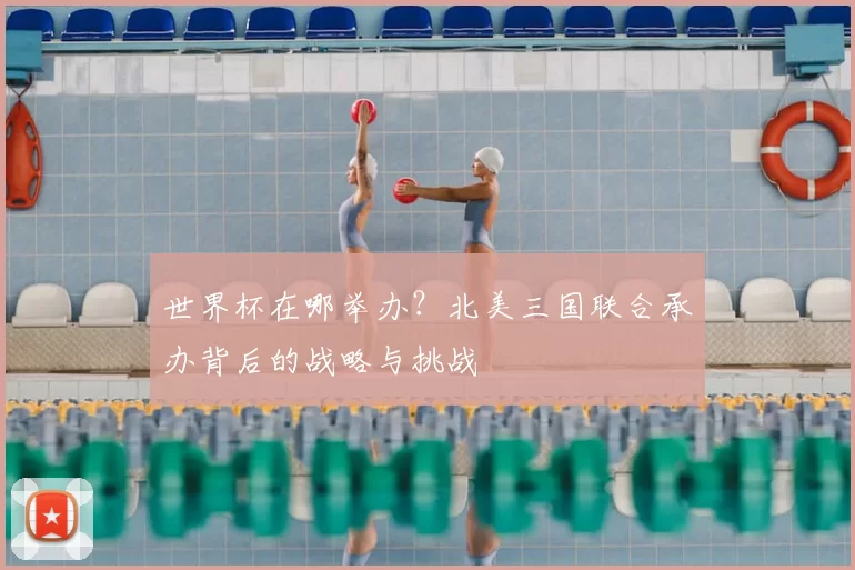 世界杯在哪举办？北美三国联合承办背后的战略与挑战