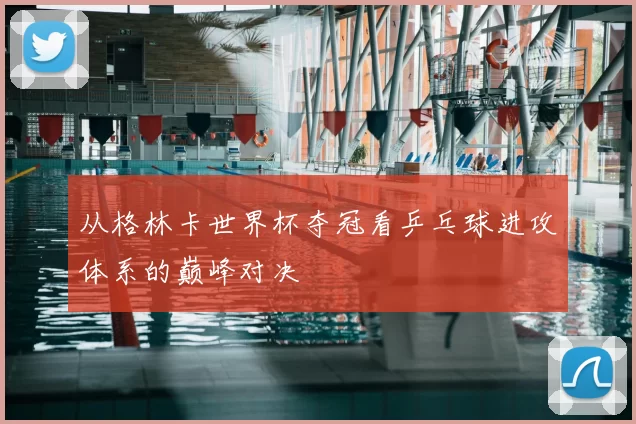 从格林卡世界杯夺冠看乒乓球进攻体系的巅峰对决
