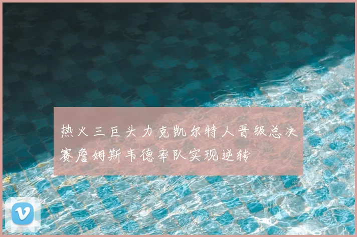 热火三巨头力克凯尔特人晋级总决赛詹姆斯韦德率队实现逆转