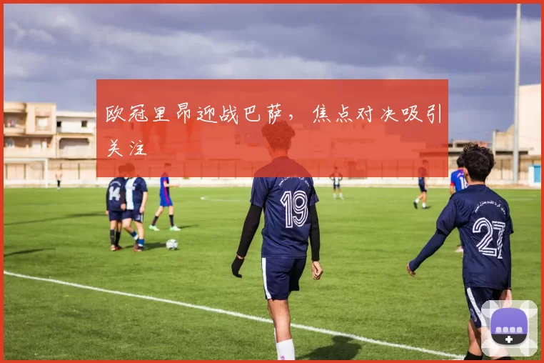欧冠里昂迎战巴萨,焦点对决吸引关注