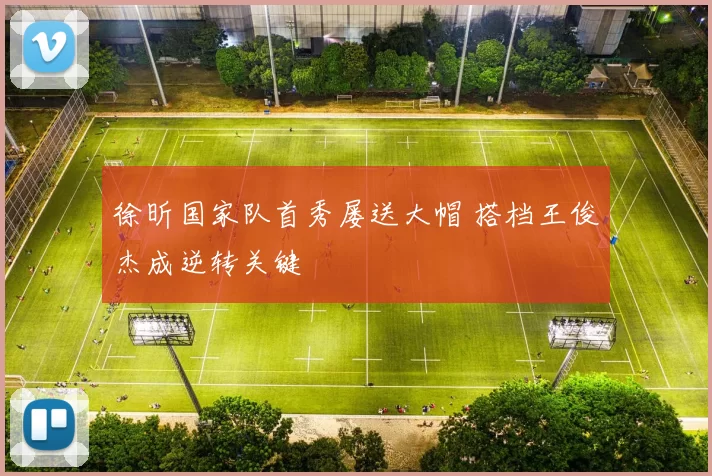 徐昕国家队首秀屡送大帽 搭档王俊杰成逆转关键
