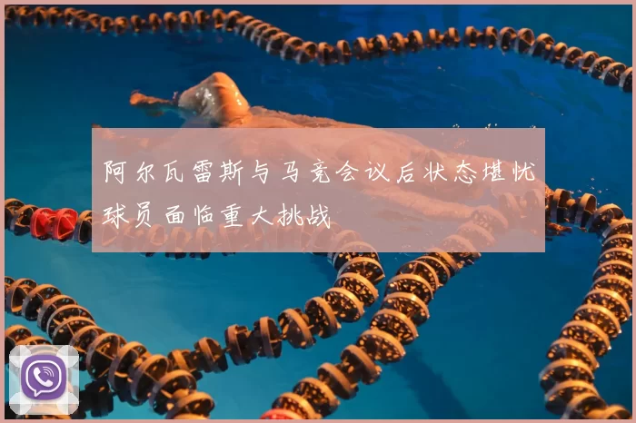 阿尔瓦雷斯与马竞会议后状态堪忧球员面临重大挑战
