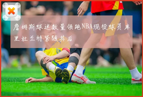 詹姆斯球迷数量领跑NBA现役球员库里杜兰特紧随其后
