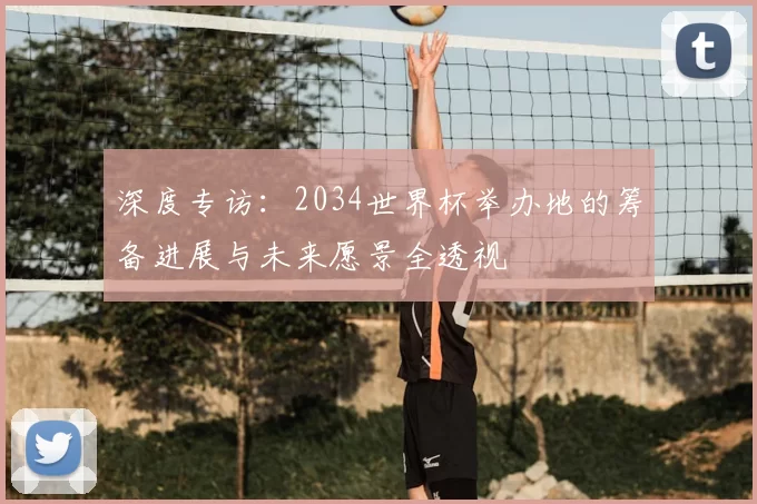 深度专访：2034世界杯举办地的筹备进展与未来愿景全透视