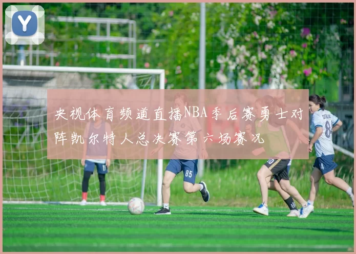 央视体育频道直播NBA季后赛勇士对阵凯尔特人总决赛第六场赛况