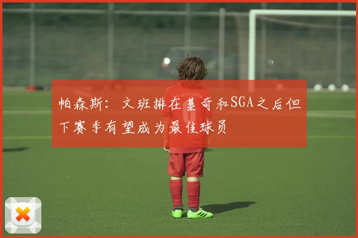 帕森斯:文班排在基奇和SGA之后但下赛季有望成为最佳球员