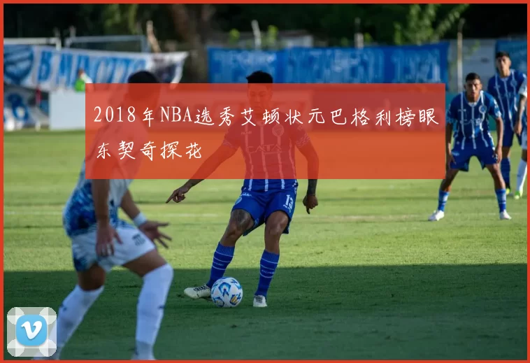 2018年NBA选秀艾顿状元巴格利榜眼东契奇探花
